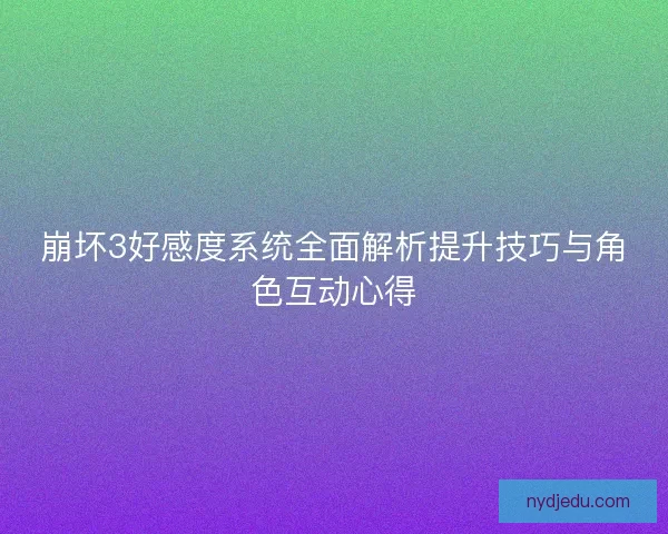 崩坏3好感度系统全面解析提升技巧与角色互动心得