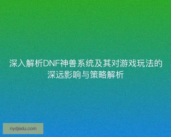 深入解析DNF神兽系统及其对游戏玩法的深远影响与策略解析