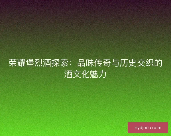 荣耀堡烈酒探索：品味传奇与历史交织的酒文化魅力