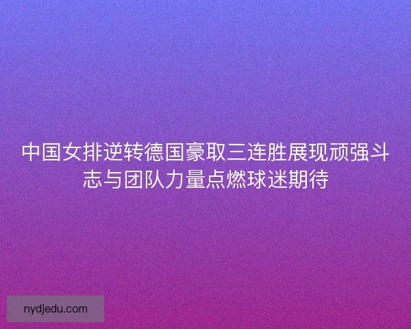 中国女排逆转德国豪取三连胜展现顽强斗志与团队力量点燃球迷期待