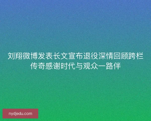 刘翔微博发表长文宣布退役深情回顾跨栏传奇感谢时代与观众一路伴