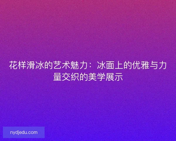 花样滑冰的艺术魅力：冰面上的优雅与力量交织的美学展示