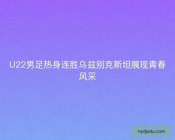 U22男足热身连胜乌兹别克斯坦展现青春风采