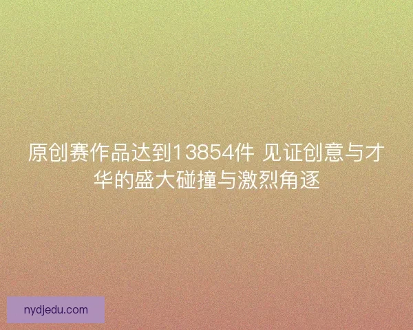 原创赛作品达到13854件 见证创意与才华的盛大碰撞与激烈角逐