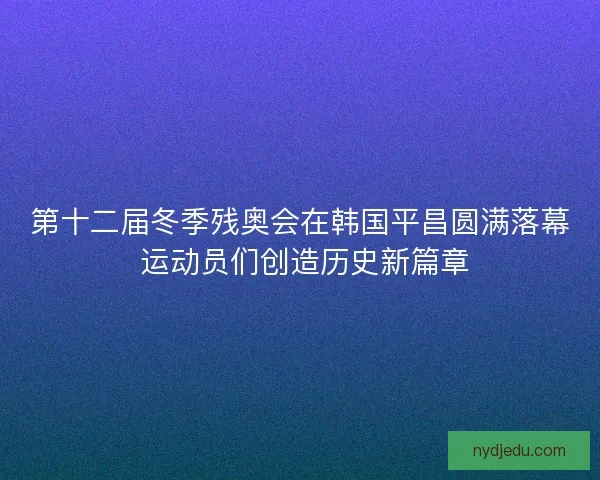 第十二届冬季残奥会在韩国平昌圆满落幕 运动员们创造历史新篇章