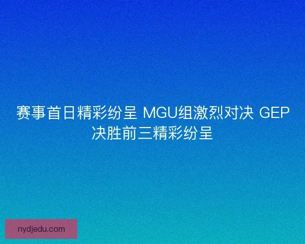 赛事首日精彩纷呈 MGU组激烈对决 GEP决胜前三精彩纷呈