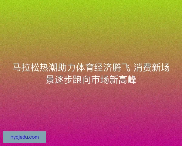 马拉松热潮助力体育经济腾飞 消费新场景逐步跑向市场新高峰