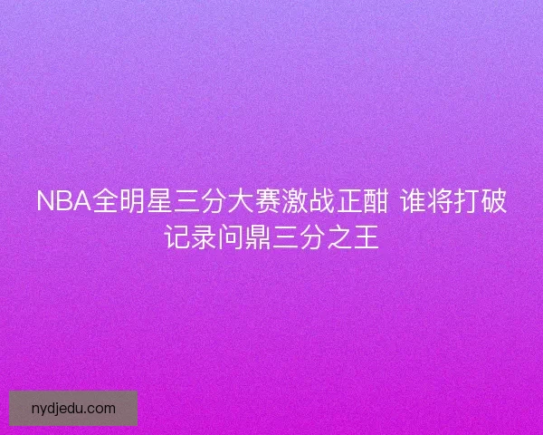 NBA全明星三分大赛激战正酣 谁将打破记录问鼎三分之王