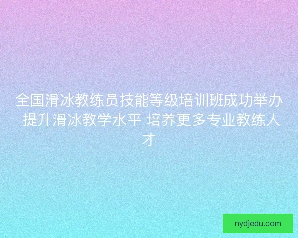 全国滑冰教练员技能等级培训班成功举办 提升滑冰教学水平 培养更多专业教练人才