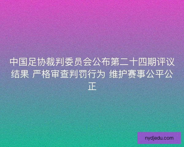 中国足协裁判委员会公布第二十四期评议结果 严格审查判罚行为 维护赛事公平公正