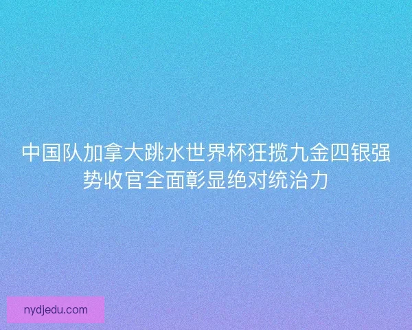 中国队加拿大跳水世界杯狂揽九金四银强势收官全面彰显绝对统治力