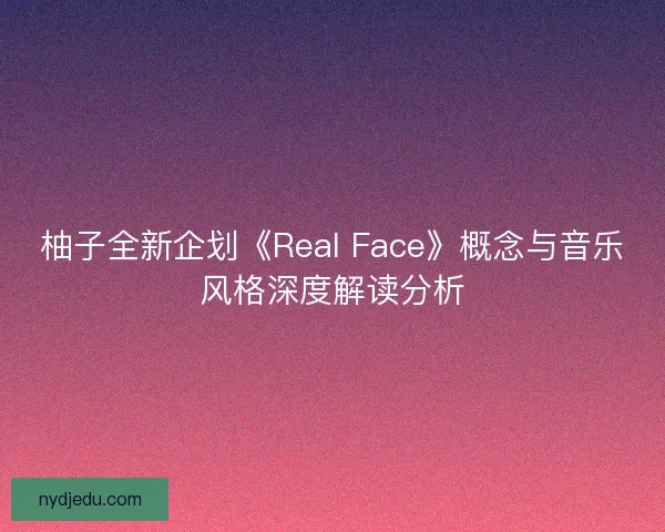 柚子全新企划《Real Face》概念与音乐风格深度解读分析