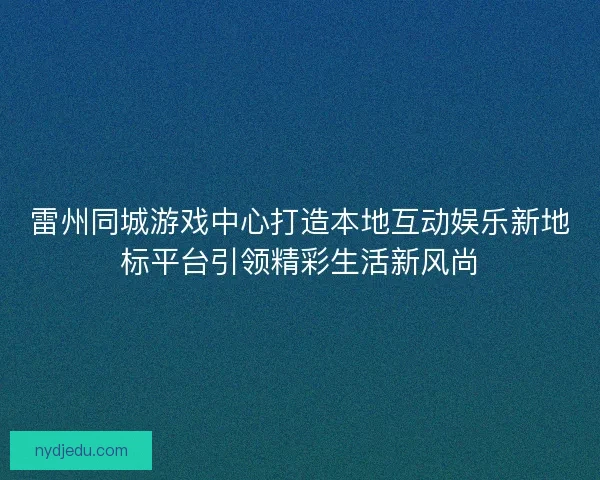 雷州同城游戏中心打造本地互动娱乐新地标平台引领精彩生活新风尚