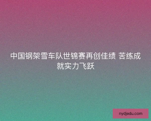 中国钢架雪车队世锦赛再创佳绩 苦练成就实力飞跃