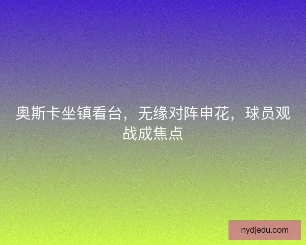 奥斯卡坐镇看台，无缘对阵申花，球员观战成焦点