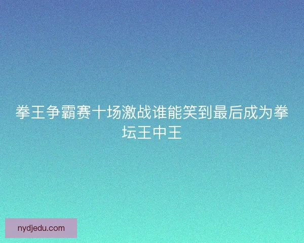 拳王争霸赛十场激战谁能笑到最后成为拳坛王中王