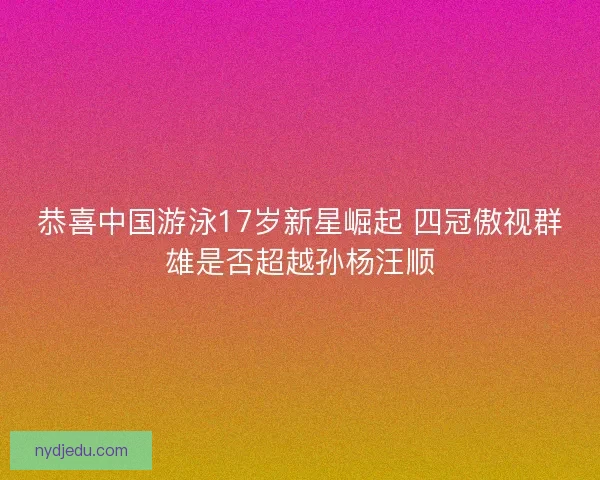 恭喜中国游泳17岁新星崛起 四冠傲视群雄是否超越孙杨汪顺
